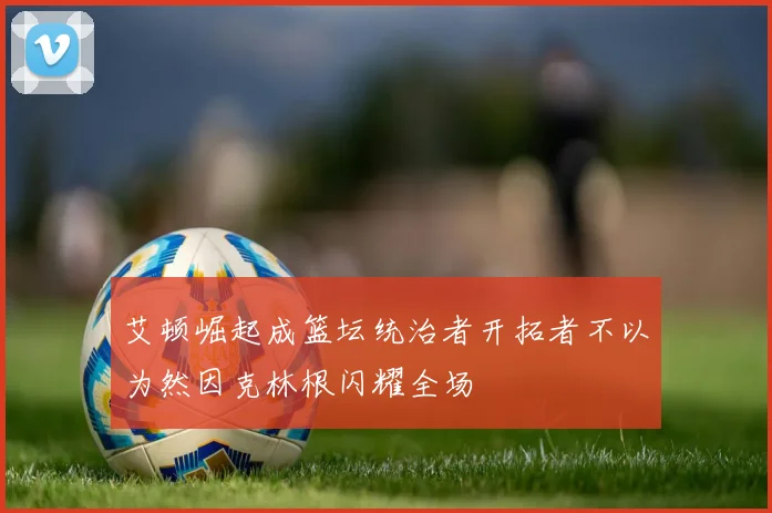 艾顿崛起成篮坛统治者开拓者不以为然因克林根闪耀全场