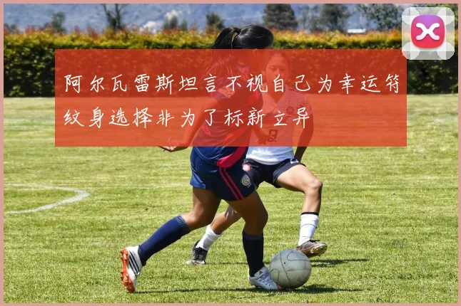 阿尔瓦雷斯坦言不视自己为幸运符纹身选择非为了标新立异