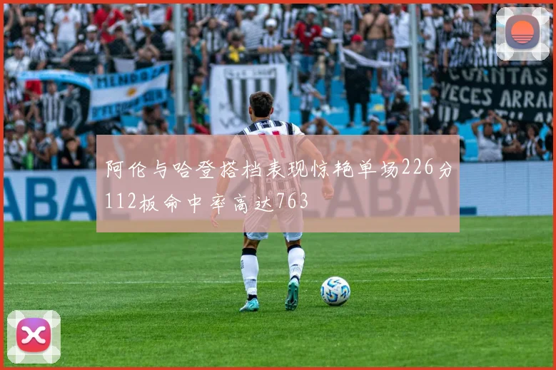 阿伦与哈登搭档表现惊艳单场226分112板命中率高达763