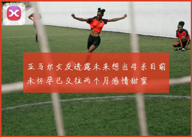 亚马尔女友透露未来想当母亲目前未怀孕已交往两个月感情甜蜜