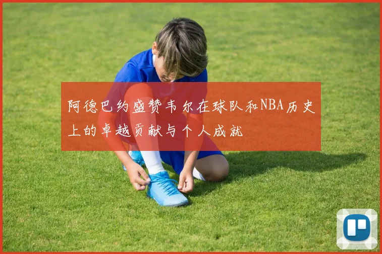 阿德巴约盛赞韦尔在球队和NBA历史上的卓越贡献与个人成就