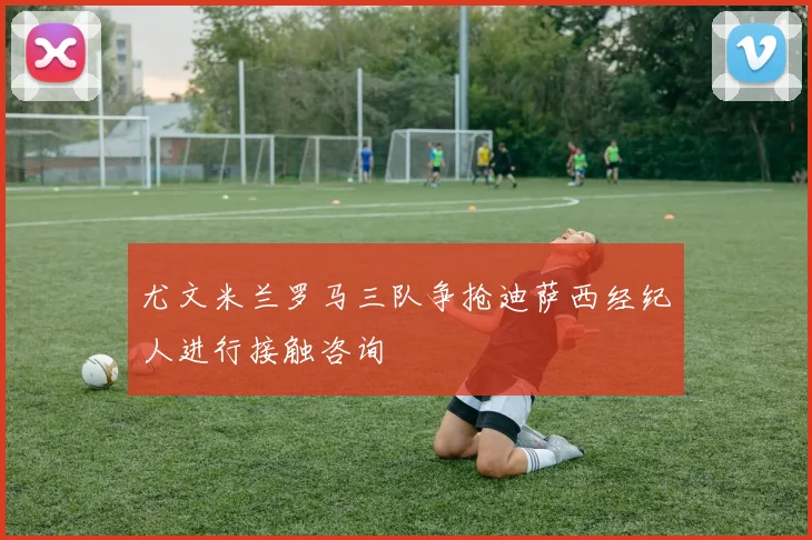 尤文米兰罗马三队争抢迪萨西经纪人进行接触咨询