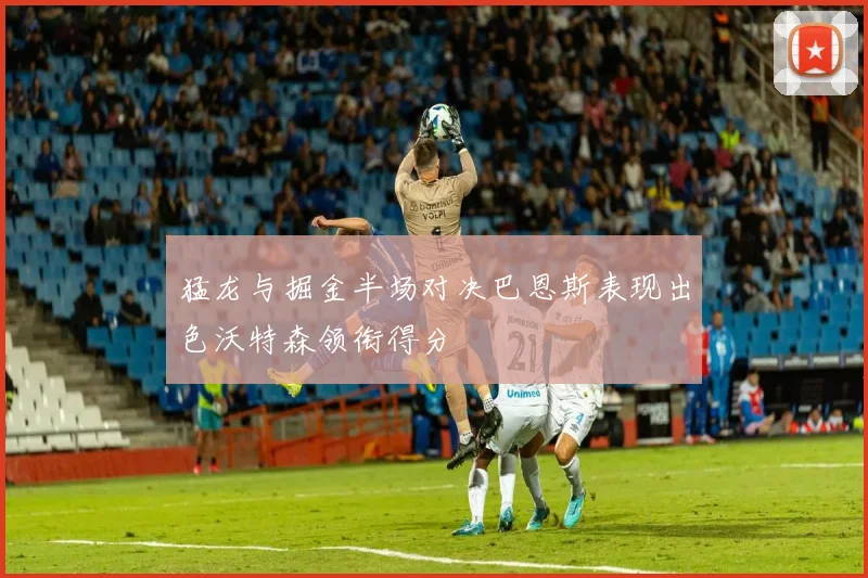 猛龙与掘金半场对决巴恩斯表现出色沃特森领衔得分