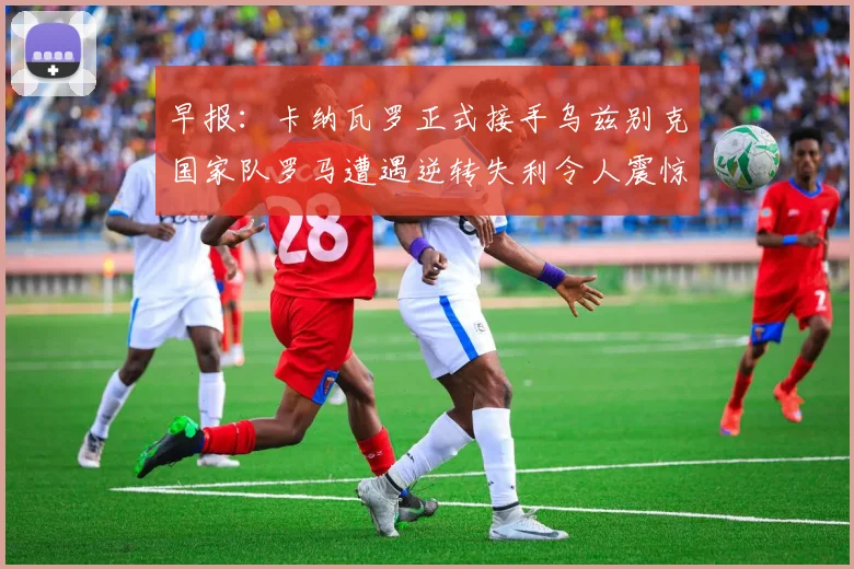 早报：卡纳瓦罗正式接手乌兹别克国家队罗马遭遇逆转失利令人震惊